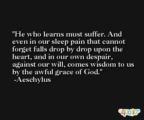 He who learns must suffer. And even in our sleep pain that cannot forget falls drop by drop upon the heart, and in our own despair, against our will, comes wisdom to us by the awful grace of God. -Aeschylus