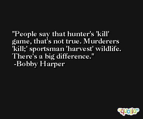 People say that hunter's 'kill' game, that's not true. Murderers 'kill;' sportsman 'harvest' wildlife. There's a big difference. -Bobby Harper