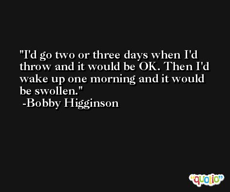 I'd go two or three days when I'd throw and it would be OK. Then I'd wake up one morning and it would be swollen. -Bobby Higginson