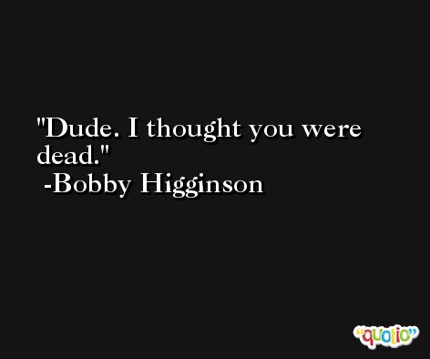 Dude. I thought you were dead. -Bobby Higginson