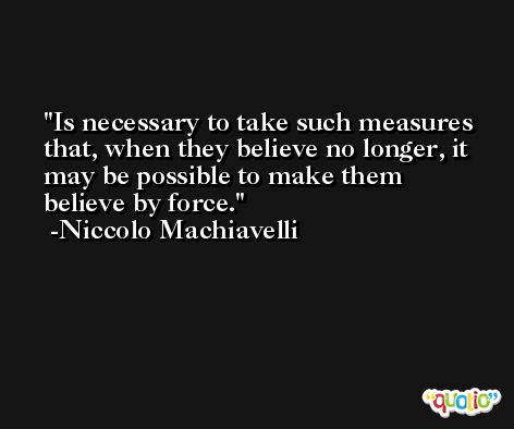 Is necessary to take such measures that, when they believe no longer, it may be possible to make them believe by force. -Niccolo Machiavelli