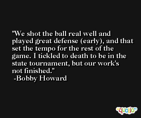 We shot the ball real well and played great defense (early), and that set the tempo for the rest of the game. I tickled to death to be in the state tournament, but our work's not finished. -Bobby Howard