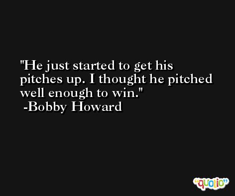He just started to get his pitches up. I thought he pitched well enough to win. -Bobby Howard