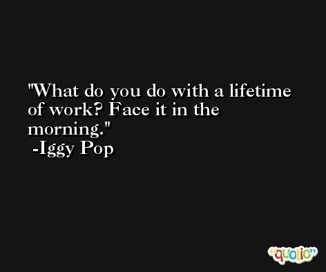 What do you do with a lifetime of work? Face it in the morning. -Iggy Pop