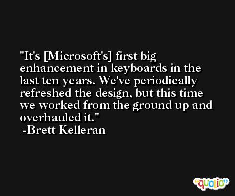 It's [Microsoft's] first big enhancement in keyboards in the last ten years. We've periodically refreshed the design, but this time we worked from the ground up and overhauled it. -Brett Kelleran