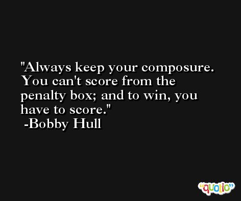 Always keep your composure. You can't score from the penalty box; and to win, you have to score. -Bobby Hull