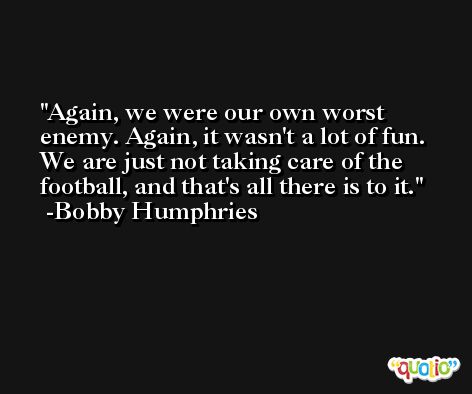 Again, we were our own worst enemy. Again, it wasn't a lot of fun. We are just not taking care of the football, and that's all there is to it. -Bobby Humphries