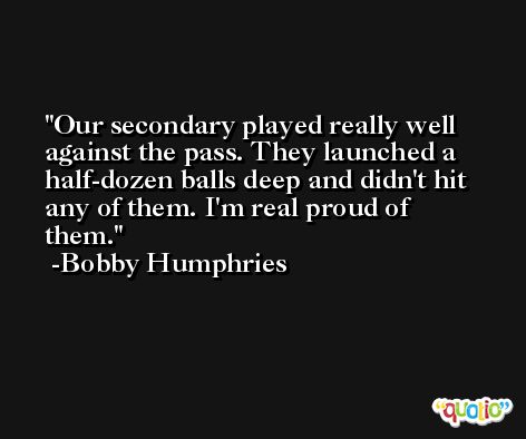 Our secondary played really well against the pass. They launched a half-dozen balls deep and didn't hit any of them. I'm real proud of them. -Bobby Humphries