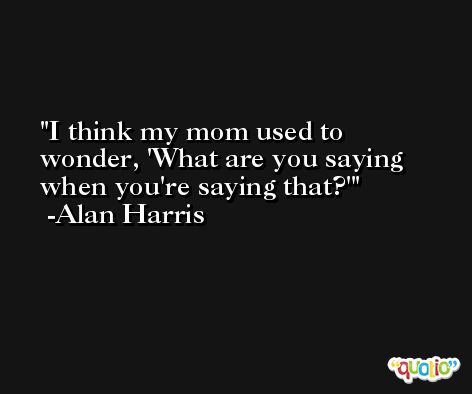 I think my mom used to wonder, 'What are you saying when you're saying that?' -Alan Harris