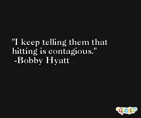 I keep telling them that hitting is contagious. -Bobby Hyatt