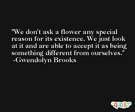 We don't ask a flower any special reason for its existence. We just look at it and are able to accept it as being something different from ourselves. -Gwendolyn Brooks