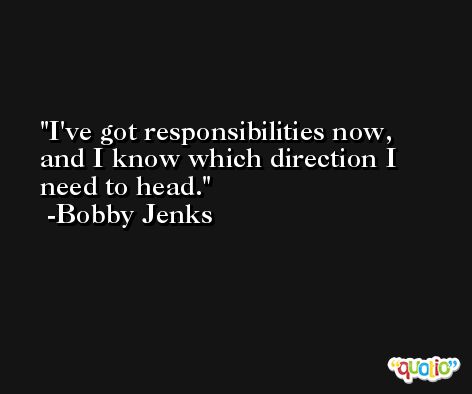 I've got responsibilities now, and I know which direction I need to head. -Bobby Jenks