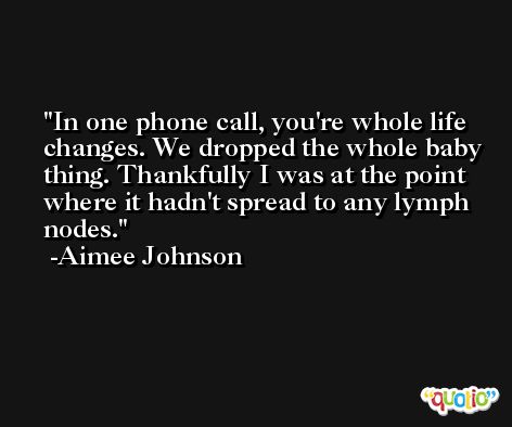 In one phone call, you're whole life changes. We dropped the whole baby thing. Thankfully I was at the point where it hadn't spread to any lymph nodes. -Aimee Johnson