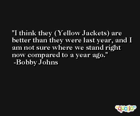 I think they (Yellow Jackets) are better than they were last year, and I am not sure where we stand right now compared to a year ago. -Bobby Johns