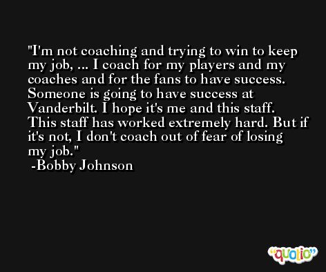 I'm not coaching and trying to win to keep my job, ... I coach for my players and my coaches and for the fans to have success. Someone is going to have success at Vanderbilt. I hope it's me and this staff. This staff has worked extremely hard. But if it's not, I don't coach out of fear of losing my job. -Bobby Johnson