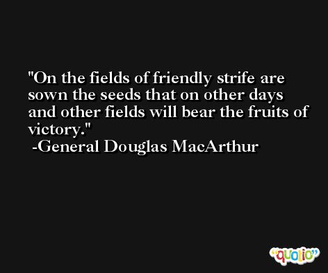 On the fields of friendly strife are sown the seeds that on other days and other fields will bear the fruits of victory. -General Douglas MacArthur