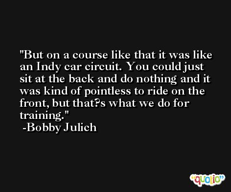 But on a course like that it was like an Indy car circuit. You could just sit at the back and do nothing and it was kind of pointless to ride on the front, but that?s what we do for training. -Bobby Julich
