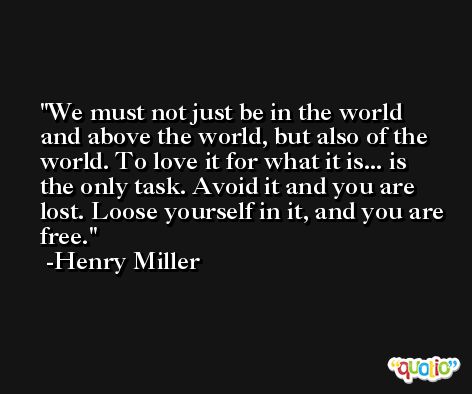 We must not just be in the world and above the world, but also of the world. To love it for what it is... is the only task. Avoid it and you are lost. Loose yourself in it, and you are free. -Henry Miller