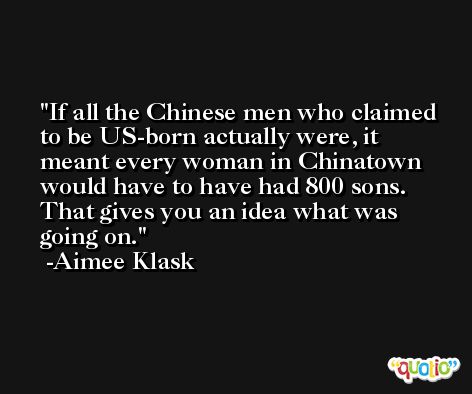 If all the Chinese men who claimed to be US-born actually were, it meant every woman in Chinatown would have to have had 800 sons. That gives you an idea what was going on. -Aimee Klask