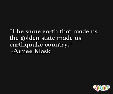 The same earth that made us the golden state made us earthquake country. -Aimee Klask