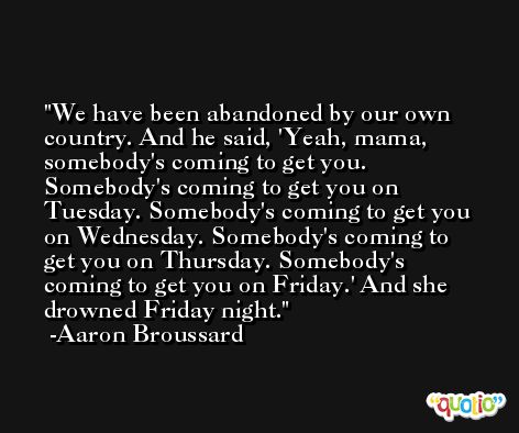 We have been abandoned by our own country. And he said, 'Yeah, mama, somebody's coming to get you. Somebody's coming to get you on Tuesday. Somebody's coming to get you on Wednesday. Somebody's coming to get you on Thursday. Somebody's coming to get you on Friday.' And she drowned Friday night. -Aaron Broussard