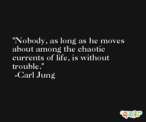 Nobody, as long as he moves about among the chaotic currents of life, is without trouble. -Carl Jung