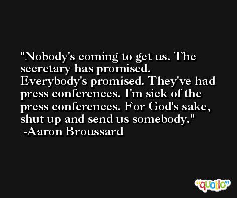 Nobody's coming to get us. The secretary has promised. Everybody's promised. They've had press conferences. I'm sick of the press conferences. For God's sake, shut up and send us somebody. -Aaron Broussard