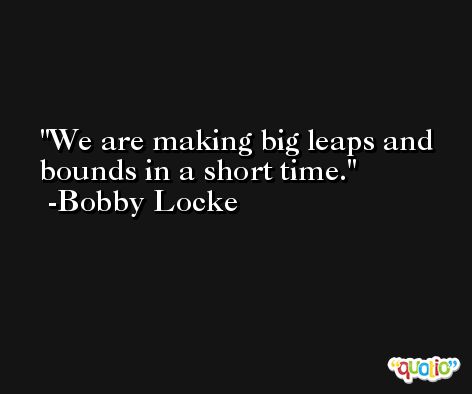 We are making big leaps and bounds in a short time. -Bobby Locke
