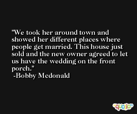 We took her around town and showed her different places where people get married. This house just sold and the new owner agreed to let us have the wedding on the front porch. -Bobby Mcdonald