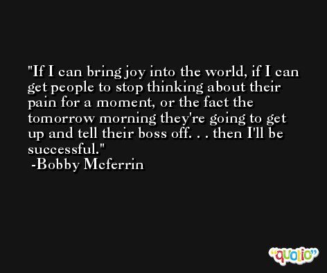 If I can bring joy into the world, if I can get people to stop thinking about their pain for a moment, or the fact the tomorrow morning they're going to get up and tell their boss off. . . then I'll be successful. -Bobby Mcferrin