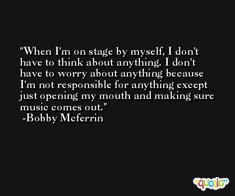 When I'm on stage by myself, I don't have to think about anything. I don't have to worry about anything because I'm not responsible for anything except just opening my mouth and making sure music comes out. -Bobby Mcferrin