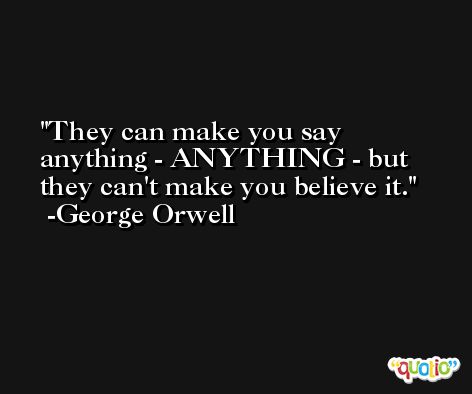They can make you say anything - ANYTHING - but they can't make you believe it. -George Orwell