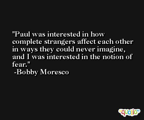 Paul was interested in how complete strangers affect each other in ways they could never imagine, and I was interested in the notion of fear. -Bobby Moresco