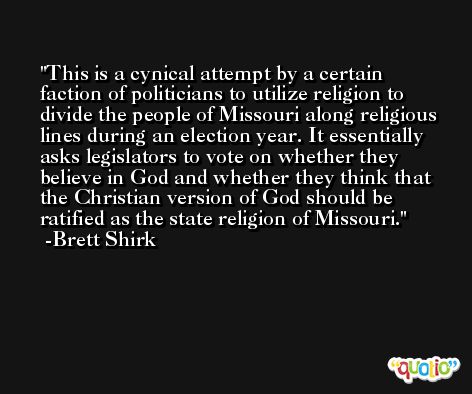This is a cynical attempt by a certain faction of politicians to utilize religion to divide the people of Missouri along religious lines during an election year. It essentially asks legislators to vote on whether they believe in God and whether they think that the Christian version of God should be ratified as the state religion of Missouri. -Brett Shirk