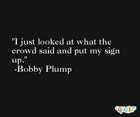 I just looked at what the crowd said and put my sign up. -Bobby Plump