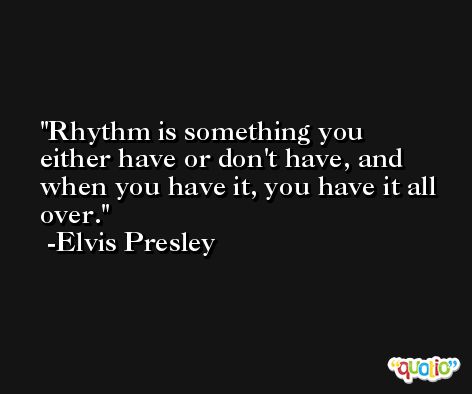 Rhythm is something you either have or don't have, and when you have it, you have it all over. -Elvis Presley