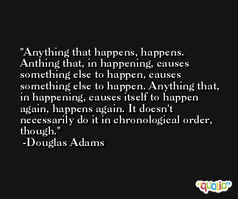 Anything that happens, happens. Anthing that, in happening, causes something else to happen, causes something else to happen. Anything that, in happening, causes itself to happen again, happens again. It doesn't necessarily do it in chronological order, though. -Douglas Adams