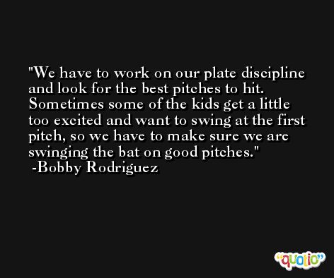 We have to work on our plate discipline and look for the best pitches to hit. Sometimes some of the kids get a little too excited and want to swing at the first pitch, so we have to make sure we are swinging the bat on good pitches. -Bobby Rodriguez