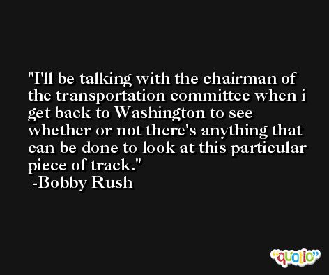 I'll be talking with the chairman of the transportation committee when i get back to Washington to see whether or not there's anything that can be done to look at this particular piece of track. -Bobby Rush