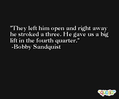 They left him open and right away he stroked a three. He gave us a big lift in the fourth quarter. -Bobby Sandquist