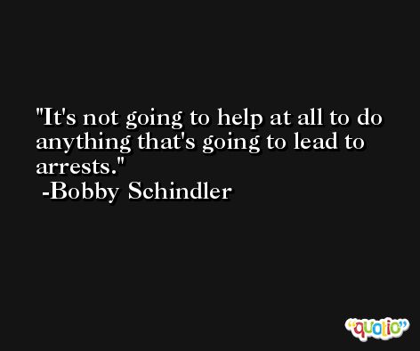 It's not going to help at all to do anything that's going to lead to arrests. -Bobby Schindler
