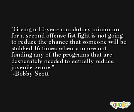 Giving a 10-year mandatory minimum for a second offense fist fight is not going to reduce the chance that someone will be stabbed 16 times when you are not funding any of the programs that are desperately needed to actually reduce juvenile crime. -Bobby Scott
