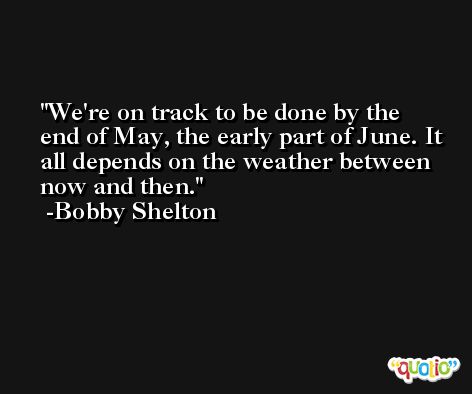 We're on track to be done by the end of May, the early part of June. It all depends on the weather between now and then. -Bobby Shelton