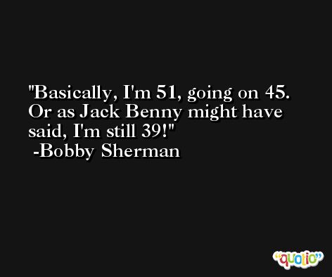 Basically, I'm 51, going on 45. Or as Jack Benny might have said, I'm still 39! -Bobby Sherman