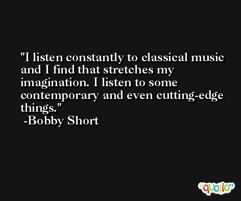 I listen constantly to classical music and I find that stretches my imagination. I listen to some contemporary and even cutting-edge things. -Bobby Short