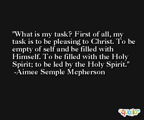 What is my task? First of all, my task is to be pleasing to Christ. To be empty of self and be filled with Himself. To be filled with the Holy Spirit; to be led by the Holy Spirit. -Aimee Semple Mcpherson