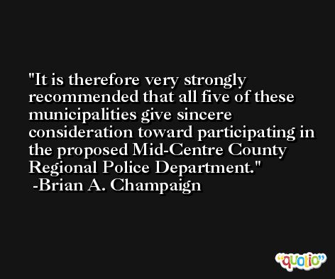 It is therefore very strongly recommended that all five of these municipalities give sincere consideration toward participating in the proposed Mid-Centre County Regional Police Department. -Brian A. Champaign