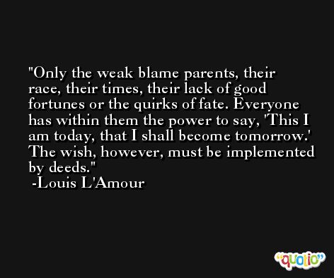 Only the weak blame parents, their race, their times, their lack of good fortunes or the quirks of fate. Everyone has within them the power to say, 'This I am today, that I shall become tomorrow.' The wish, however, must be implemented by deeds. -Louis L'Amour