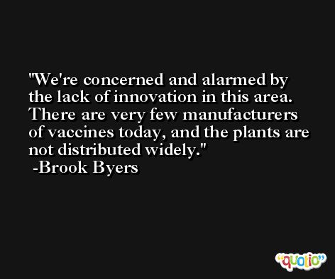 We're concerned and alarmed by the lack of innovation in this area. There are very few manufacturers of vaccines today, and the plants are not distributed widely. -Brook Byers