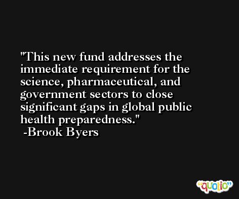 This new fund addresses the immediate requirement for the science, pharmaceutical, and government sectors to close significant gaps in global public health preparedness. -Brook Byers